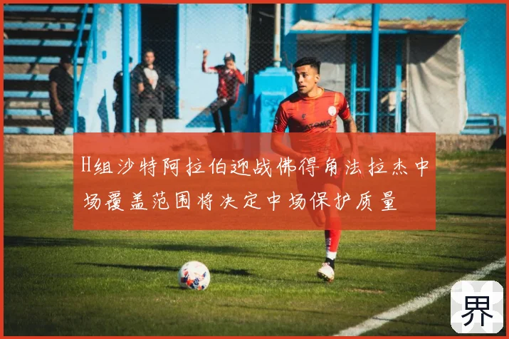H组沙特阿拉伯迎战佛得角法拉杰中场覆盖范围将决定中场保护质量