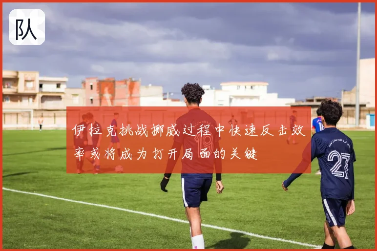 伊拉克挑战挪威过程中快速反击效率或将成为打开局面的关键