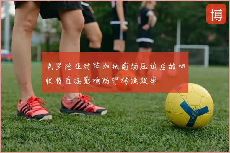 克罗地亚对阵加纳前场压迫后的回收将直接影响防守转换效率