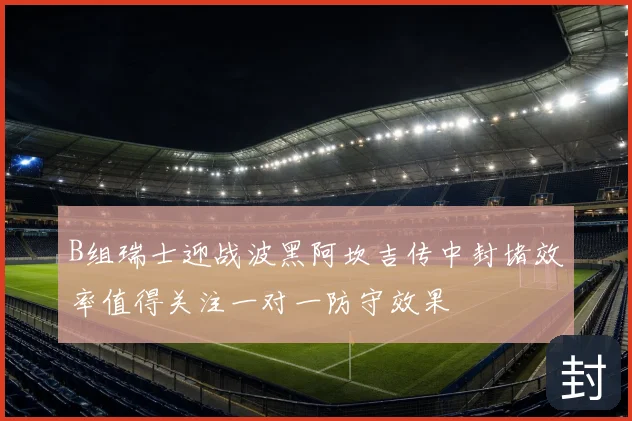 B组瑞士迎战波黑阿坎吉传中封堵效率值得关注一对一防守效果