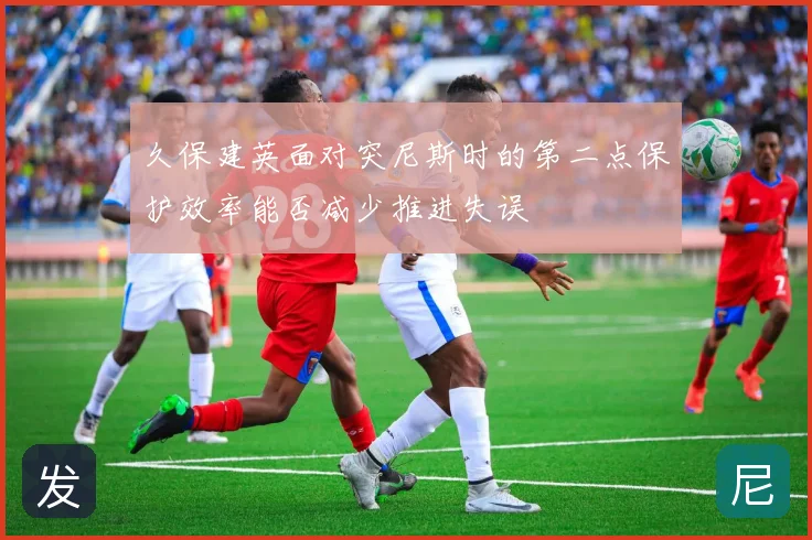 久保建英面对突尼斯时的第二点保护效率能否减少推进失误