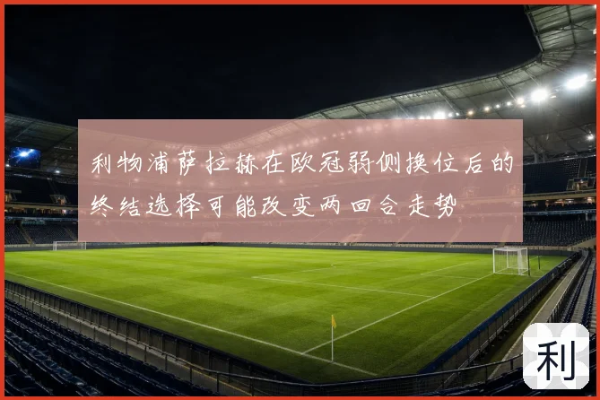 利物浦萨拉赫在欧冠弱侧换位后的终结选择可能改变两回合走势